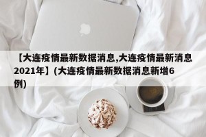 【大连疫情最新数据消息,大连疫情最新消息2021年】(大连疫情最新数据消息新增6例)