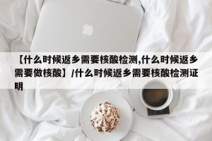 【什么时候返乡需要核酸检测,什么时候返乡需要做核酸】/什么时候返乡需要核酸检测证明