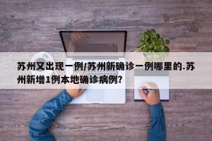 苏州又出现一例/苏州新确诊一例哪里的.苏州新增1例本地确诊病例？