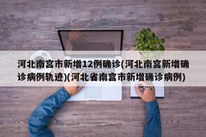 河北南宫市新增12例确诊(河北南宫新增确诊病例轨迹)(河北省南宫市新增确诊病例)