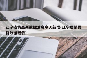辽宁疫情最新数据消息今天新增(辽宁疫情最新数据报告)